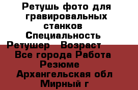 Ретушь фото для гравировальных станков › Специальность ­ Ретушер › Возраст ­ 40 - Все города Работа » Резюме   . Архангельская обл.,Мирный г.